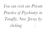 You can visit our Private Practice of Psychiatry in Tenafly, New Jersey by clicking HERE.